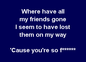 Where have all
my friends gone
I seem to have lost

them on my way

'Cause you're so fmm