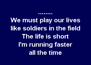 We must play our lives
like soldiers in the field

The life is short
I'm running faster
all the time