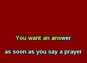 You want an answer

as soon as you say a prayer