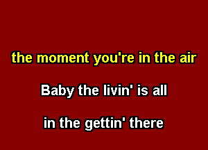 the moment you're in the air

Baby the livin' is all

in the gettin' there