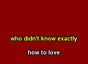 who didn't know exactly

how to love