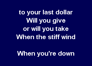 to your last dollar
Will you give
or will you take
When the stiff wind

When you're down