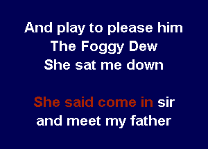 And play to please him
The Foggy Dew

F

She said come in sir
and meet my father