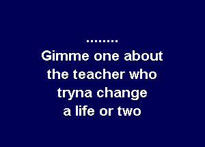 Gimme one about

the teacher who
tryna change
a life or two