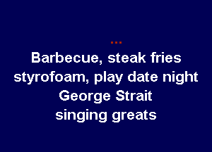 Barbecue, steak fries

styrofoam, play date night
George Strait
singing greats