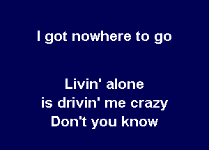 I got nowhere to go

Livin' alone
is drivin' me crazy
Don't you know