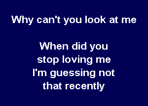 Why can't you look at me

When did you

stop loving me
I'm guessing not
that recently