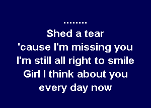 Shed a tear
'cause I'm missing you

I'm still all right to smile
Girl I think about you
every day now