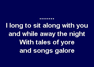 I long to sit along with you

and while away the night
With tales of yore
and songs galore