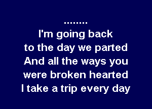 I'm going back
to the day we parted

And all the ways you
were broken hearted
ltake a trip every day