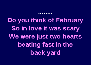 Do you think of February
So in love it was scary
We were just two hearts
beating fast in the
back yard