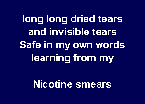 long long dried tears
and invisible tears

Safe in my own words
learning from my

Nicotine smears