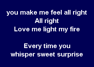 you make me feel all right
All right
Love me light my fire

Every time you
whisper sweet surprise