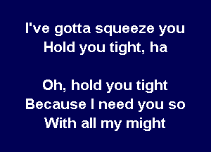 I've gotta squeeze you
Hold you tight, ha

0h, hold you tight
Because I need you so
With all my might