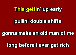 This gettin' up early
pullin' double shifts
gonna make an old man of me

long before I ever get rich