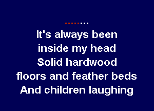 It's always been
inside my head

Solid hardwood
floors and feather beds
And children laughing