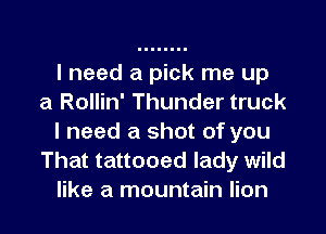 I need a pick me up
a Rollin' Thunder truck

I need a shot of you
That tattooed lady wild
like a mountain lion