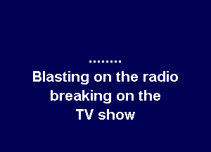 Blasting on the radio
breaking on the
TV show
