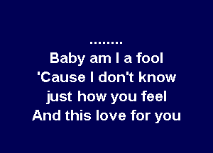 Baby am I a fool

'Cause I don't know
just how you feel
And this love for you