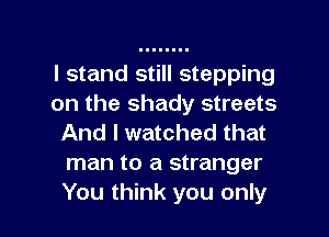 I stand still stepping
on the shady streets
And I watched that
man to a stranger

You think you only I