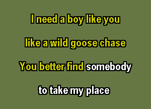 I need a boy like you

like a wild goose chase

You better find somebody

to take my place
