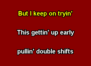 But I keep on tryin'

This gettin' up early

pullin' double shifts