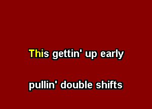 This gettin' up early

pullin' double shifts