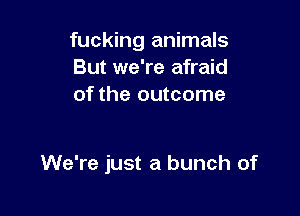 fucking animals
But we're afraid
of the outcome

We're just a bunch of