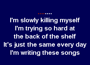 I'm slowly killing myself
I'm trying so hard at
the back of the shelf

It's just the same every day

I'm writing these songs