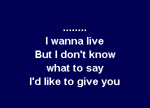 I wanna live

But I don't know
what to say
I'd like to give you