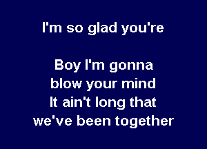 I'm so glad you're

Boy I'm gonna

blow your mind
It ain't long that
we've been together