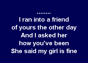 I ran into a friend
of yours the other day

And I asked her
how you've been
She said my girl is fine