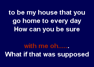 to be my house that you
go home to every day
How can you be sure

What if that was supposed