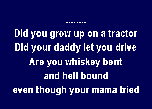 Did you grow up on a tractor
Did your daddy let you drive
Are you whiskey bent
and hell bound

even though your mama tried