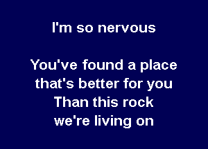 I'm so nervous

You've found a place

that's better for you
Than this rock
we're living on