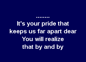 It's your pride that

keeps us far apart dear
You will realize
that by and by