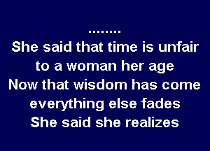 She said that time is unfair
to a woman her age
Now that wisdom has come
everything else fades
She said she realizes