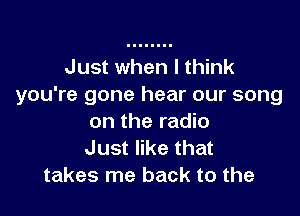 Just when I think
you're gone hear our song

on the radio
Just like that
takes me back to the