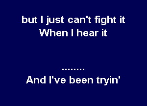 but I just can't fight it
When I hear it

And I've been tryin'