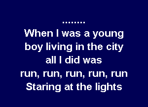 When I was a young
boy living in the city

all I did was
run, run, run, run, run
Staring at the lights