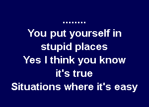 You put yourself in
stupid places

Yes lthink you know
it's true
Situations where it's easy