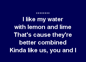 I like my water
with lemon and lime

That's cause they're
better combined
Kinda like us, you and l