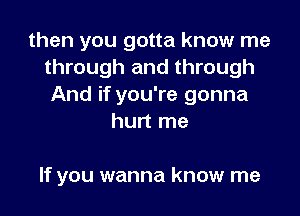 then you gotta know me
through and through
And if you're gonna
hurt me

If you wanna know me