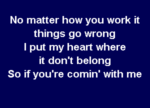 No matter how you work it
things go wrong
I put my heart where
it don't belong
So if you're comin' with me