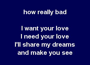 how really bad

I want your love
I need your love
I'll share my dreams
and make you see