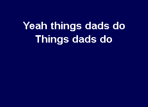 Yeah things dads do
Things dads do