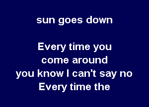 sun goes down

Every time you

come around
you know I can't say no
Every time the