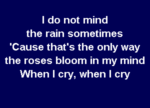I do not mind
the rain sometimes
'Cause that's the only way
the roses bloom in my mind
When I cry, when I cry