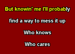 But knowin' me I'll probably

find a way to mess it up
Who knows

Who cares