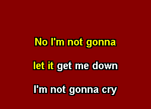 No I'm not gonna

let it get me down

I'm not gonna cry